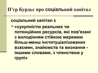 П’єр Бурдьє про соціальний капітал
соціальний капітал є
 «сукупністю реальних чи
потенційних ресурсів, які пов'язані
з володінням стійкою мережею
більш-менш інституціалізованих
взаємин, знайомств та визнання -
іншими словами, з членством у
групі»
 