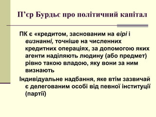 П’єр Бурдьє про політичний капітал
ПК є «кредитом, заснованим на вірі і
визнанні, точніше на численних
кредитних операціях, за допомогою яких
агенти наділяють людину (або предмет)
рівно такою владою, яку вони за ним
визнають
Індивідуальне надбання, яке втім зазвичай
є делегованим особі від певної інституції
(партії)
 