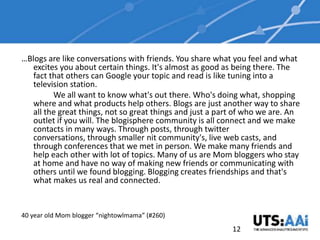…Blogs are like conversations with friends. You share what you feel and what
  excites you about certain things. It's almost as good as being there. The
  fact that others can Google your topic and read is like tuning into a
  television station.
        We all want to know what's out there. Who's doing what, shopping
  where and what products help others. Blogs are just another way to share
  all the great things, not so great things and just a part of who we are. An
  outlet if you will. The blogisphere community is all connect and we make
  contacts in many ways. Through posts, through twitter
  conversations, through smaller nit community's, live web casts, and
  through conferences that we met in person. We make many friends and
  help each other with lot of topics. Many of us are Mom bloggers who stay
  at home and have no way of making new friends or communicating with
  others until we found blogging. Blogging creates friendships and that's
  what makes us real and connected.


40 year old Mom blogger “nightowlmama” (#260)
                                                          12
 