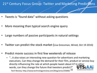 21st Century Focus Group: Twitter and Marketing Predictions


• Tweets is “found data” without asking questions

• More meaning than typical search engine query

• Large numbers of passive participants in natural settings

• Twitter can predict the stock market (Lisa Grossman, Wired, Oct 19 2010)

• Predict movie success in first few weekends of release
   – “…it also raises an interesting new question for advertisers and marketing
     executives. Can they change the demand for their film, product or service buy
     directly influencing the rate at which people tweet about it? In other
     words, can they change the future that tweeters predict?”
       Tech Review, http://www.technologyreview.com/blog/arxiv/25000/ 32
 