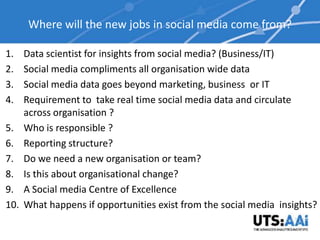 Where will the new jobs in social media come from?

1.    Data scientist for insights from social media? (Business/IT)
2.    Social media compliments all organisation wide data
3.    Social media data goes beyond marketing, business or IT
4.    Requirement to take real time social media data and circulate
      across organisation ?
5.    Who is responsible ?
6.    Reporting structure?
7.    Do we need a new organisation or team?
8.    Is this about organisational change?
9.    A Social media Centre of Excellence
10.   What happens if opportunities exist from the social media insights?
 