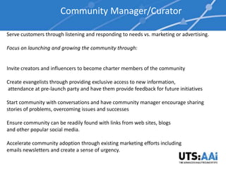 Community Manager/Curator

Serve customers through listening and responding to needs vs. marketing or advertising.

Focus on launching and growing the community through:


Invite creators and influencers to become charter members of the community

Create evangelists through providing exclusive access to new information,
attendance at pre-launch party and have them provide feedback for future initiatives

Start community with conversations and have community manager encourage sharing
stories of problems, overcoming issues and successes

Ensure community can be readily found with links from web sites, blogs
and other popular social media.

Accelerate community adoption through existing marketing efforts including
emails newsletters and create a sense of urgency.
 