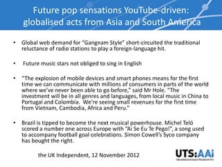 Future pop sensations YouTube-driven:
    globalised acts from Asia and South America
• Global web demand for “Gangnam Style” short-circuited the traditional
  reluctance of radio stations to play a foreign-language hit.

•   Future music stars not obliged to sing in English

• “The explosion of mobile devices and smart phones means for the first
  time we can communicate with millions of consumers in parts of the world
  where we’ve never been able to go before,” said Mr Hole. “The
  investment will be in all genres and languages, from local music in China to
  Portugal and Colombia. We’re seeing small revenues for the first time
  from Vietnam, Cambodia, Africa and Peru.”

• Brazil is tipped to become the next musical powerhouse. Michel Teló
  scored a number one across Europe with “Ai Se Eu Te Pego!”, a song used
  to accompany football goal celebrations. Simon Cowell’s Syco company
  has bought the right.

          the UK Independent, 12 November 2012
 