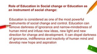 3
Role of Education in Social change or Education as
an instrument of social change:
Education is considered as one of the most powerful
instruments of social change and control. Education can
remove darkness of ignorance and narrow-mindedness of
human mind and infuse new ideas, new light and new
direction for change and development. It can dispel darkness
of ignorance, indifference and inactivity of human mind and
develop new hope and aspiration
 