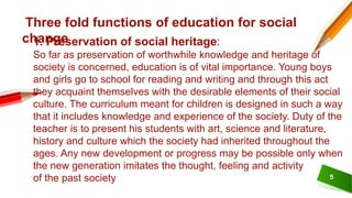 5
Three fold functions of education for social
change
1. Preservation of social heritage:
So far as preservation of worthwhile knowledge and heritage of
society is concerned, education is of vital importance. Young boys
and girls go to school for reading and writing and through this act
they acquaint themselves with the desirable elements of their social
culture. The curriculum meant for children is designed in such a way
that it includes knowledge and experience of the society. Duty of the
teacher is to present his students with art, science and literature,
history and culture which the society had inherited throughout the
ages. Any new development or progress may be possible only when
the new generation imitates the thought, feeling and activity
of the past society
 