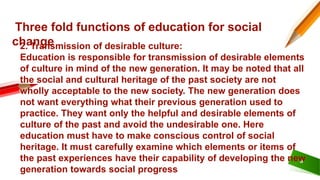 6
Three fold functions of education for social
change
2. Transmission of desirable culture:
Education is responsible for transmission of desirable elements
of culture in mind of the new generation. It may be noted that all
the social and cultural heritage of the past society are not
wholly acceptable to the new society. The new generation does
not want everything what their previous generation used to
practice. They want only the helpful and desirable elements of
culture of the past and avoid the undesirable one. Here
education must have to make conscious control of social
heritage. It must carefully examine which elements or items of
the past experiences have their capability of developing the new
generation towards social progress
 