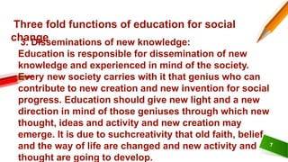 7
Three fold functions of education for social
change
3. Disseminations of new knowledge:
Education is responsible for dissemination of new
knowledge and experienced in mind of the society.
Every new society carries with it that genius who can
contribute to new creation and new invention for social
progress. Education should give new light and a new
direction in mind of those geniuses through which new
thought, ideas and activity and new creation may
emerge. It is due to suchcreativity that old faith, belief
and the way of life are changed and new activity and
thought are going to develop.
 