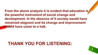 8
From the above analysis it is evident that education is
the powerful instrument of social change and
development. In the absence of it society would have
remained stagnant and its change and improvement
would have come to a halt.
THANK YOU FOR LISTENING:
 
