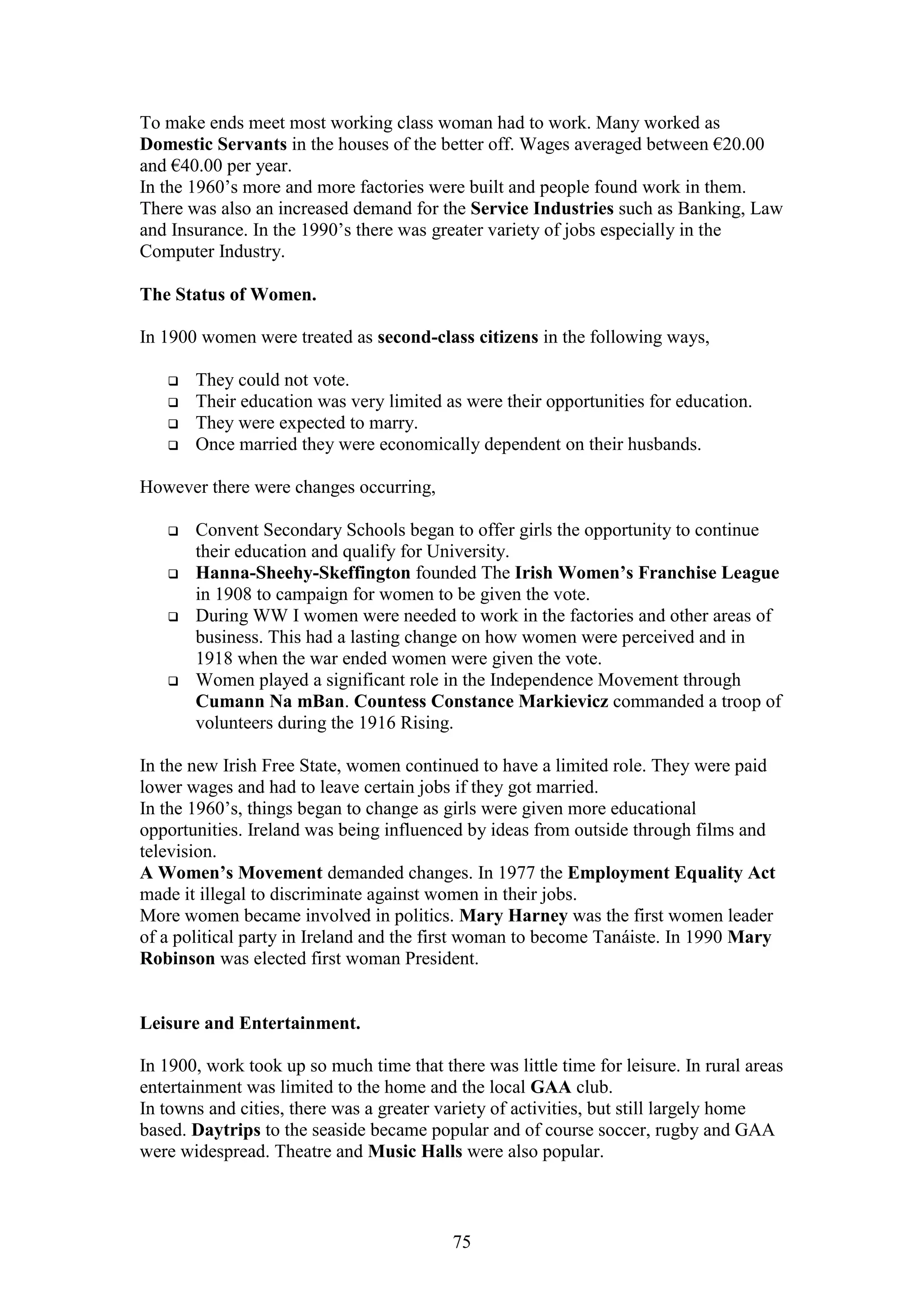 75
To make ends meet most working class woman had to work. Many worked as
Domestic Servants in the houses of the better off. Wages averaged between €20.00
and €40.00 per year.
In the 1960’s more and more factories were built and people found work in them.
There was also an increased demand for the Service Industries such as Banking, Law
and Insurance. In the 1990’s there was greater variety of jobs especially in the
Computer Industry.
The Status of Women.
In 1900 women were treated as second-class citizens in the following ways,
 They could not vote.
 Their education was very limited as were their opportunities for education.
 They were expected to marry.
 Once married they were economically dependent on their husbands.
However there were changes occurring,
 Convent Secondary Schools began to offer girls the opportunity to continue
their education and qualify for University.
 Hanna-Sheehy-Skeffington founded The Irish Women’s Franchise League
in 1908 to campaign for women to be given the vote.
 During WW I women were needed to work in the factories and other areas of
business. This had a lasting change on how women were perceived and in
1918 when the war ended women were given the vote.
 Women played a significant role in the Independence Movement through
Cumann Na mBan. Countess Constance Markievicz commanded a troop of
volunteers during the 1916 Rising.
In the new Irish Free State, women continued to have a limited role. They were paid
lower wages and had to leave certain jobs if they got married.
In the 1960’s, things began to change as girls were given more educational
opportunities. Ireland was being influenced by ideas from outside through films and
television.
A Women’s Movement demanded changes. In 1977 the Employment Equality Act
made it illegal to discriminate against women in their jobs.
More women became involved in politics. Mary Harney was the first women leader
of a political party in Ireland and the first woman to become Tanáiste. In 1990 Mary
Robinson was elected first woman President.
Leisure and Entertainment.
In 1900, work took up so much time that there was little time for leisure. In rural areas
entertainment was limited to the home and the local GAA club.
In towns and cities, there was a greater variety of activities, but still largely home
based. Daytrips to the seaside became popular and of course soccer, rugby and GAA
were widespread. Theatre and Music Halls were also popular.
 
