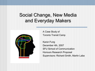 Social Change, New Media and Everyday Makers A Case Study of Toronto Transit Camp Karen Fung December 4th, 2007 SFU School of Communication Honours Research Proposal Supervisors: Richard Smith, Martin Laba 