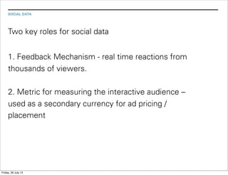 SOCIAL DATA
Two key roles for social data
1. Feedback Mechanism - real time reactions from
thousands of viewers.
2. Metric for measuring the interactive audience –
used as a secondary currency for ad pricing /
placement
Friday, 26 July 13
 