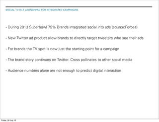 SOCIAL TV IS A LAUNCHPAD FOR INTEGRATED CAMPAIGNS
- During 2013 Superbowl 75% Brands integrated social into ads (source:Forbes)
- New Twitter ad product allow brands to directly target tweeters who see their ads
- For brands the TV spot is now just the starting point for a campaign
- The brand story continues on Twitter. Cross pollinates to other social media
- Audience numbers alone are not enough to predict digital interaction
Friday, 26 July 13
 