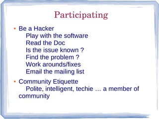 Participating
●   Be a Hacker
      Play with the software
      Read the Doc
      Is the issue known ?
      Find the problem ?
      Work arounds/fixes
      Email the mailing list
●   Community Etiquette
      Polite, intelligent, techie … a member of
    community
 