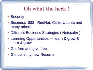 Oh what the heck !
●   Security
●   Business $$$ RedHat, Citrix, Ubuntu and
    many others
●   Different Business Strategies ( Netscaler )
●   Learning Opportunities → learn & grow &
    learn & grow
●   Get free and give free
●   Github is my new Resume
 