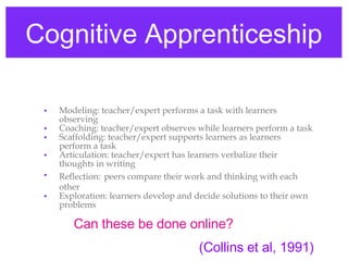 Cognitive Apprenticeship Modeling: teacher/expert performs a task with learners observing  Coaching: teacher/expert observes while learners perform a task Scaffolding: teacher/expert supports learners as learners perform a task Articulation: teacher/expert has learners verbalize their thoughts in writing Reflection:   peers compare their work and thinking with each other Exploration: learners develop and decide solutions to their own problems (Collins et al, 1991) Can these be done online? 
