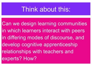 Can we design learning communities in which learners interact with peers in differing modes of discourse, and develop cognitive apprenticeship relationships with teachers and experts? How? Think about this: 