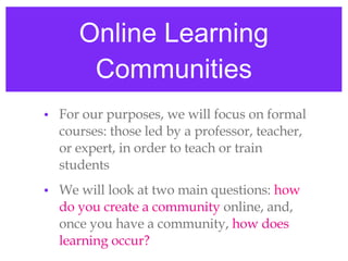 Online Learning Communities For our purposes, we will focus on formal courses: those led by a professor, teacher, or expert, in order to teach or train students We will look at two main questions:  how  do you create a community  online, and, once you have a community,  how does learning occur? 