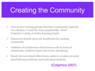 Creating the Community Face-to-face learning groups develop a community naturally. At a distance, it must be done purposefully. How? Colachico’s study of online learning found: Discussion boards alone are insufficient for creating community Addition of synchronous chat sessions aids in sense of community, comfort of peer discussion, mentoring Email, but not virtual office hours, aided in creation of social bond between professor   and   individual students (Colachico 2007) 