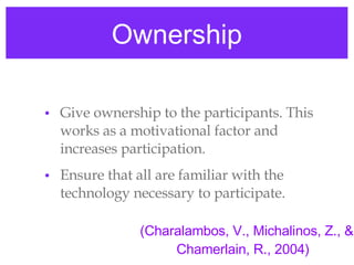 Ownership Give ownership to the participants. This works as a motivational factor and increases participation. Ensure that all are familiar with the technology necessary to participate.  (Charalambos, V., Michalinos, Z., & Chamerlain, R., 2004)  
