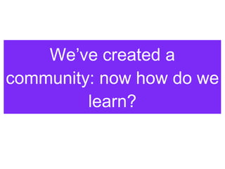 We’ve created a community: now how do we learn? 