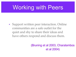 Working with Peers Support written peer interaction. Online communities are a safe outlet for the quiet and shy to share their ideas and have others respond and discuss them. (Bruning et al 2003, Charalambos et al 2004) 