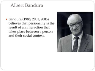 Albert Bandura
 Bandura (1986, 2001, 2005)
believes that personality is the
result of an interaction that
takes place between a person
and their social context.
 