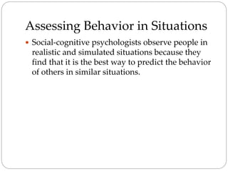 Assessing Behavior in Situations
 Social-cognitive psychologists observe people in
realistic and simulated situations because they
find that it is the best way to predict the behavior
of others in similar situations.
 
