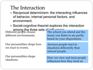 The Interaction
 Reciprocal determinism- the interacting influences
of behavior, internal personal factors, and
environment.
 Social-cognitive theorist explores the interaction
among the three sets of influences
Different people choose
different environments.
Our personalities shape how
we react to events.
Our personalities shape
situations.
The school you attend and the
music you listen to are partly
based on your dispositions.
Anxious people react to
situations differently than
relaxed people.
How we view and treat people
influences how they treat us.
 