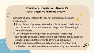 Bandura’s Social learning theory has numerous classroom
implications-
Students learn by simply observing others, so we teachers are
the role model of students we must be good at Mannering in
front of children.
Describing the consequences of behaviour increasing
appropriate behaviour, decreasing inappropriate behaviours; this
includes discussing the rewards of various behaviours
Modelling such as attention, retention, reproduction and
motivation provides an alternative to teaching new behaviours
Educational implications Bandura’s
Social Cognitive learning theory
 