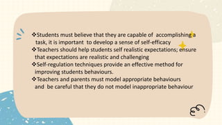 Students must believe that they are capable of accomplishing a
task, it is important to develop a sense of self-efficacy
Teachers should help students self realistic expectations; ensure
that expectations are realistic and challenging
Self-regulation techniques provide an effective method for
improving students behaviours.
Teachers and parents must model appropriate behaviours
and be careful that they do not model inappropriate behaviour
 