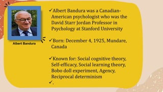Albert Bandura was a Canadian-
American psychologist who was the
David Starr Jordan Professor in
Psychology at Stanford University
Born: December 4, 1925, Mundare,
Canada
Known for: Social cognitive theory,
Self-efficacy, Social learning theory,
Bobo doll experiment, Agency,
Reciprocal determinism
.
Albert Bandura
 