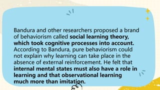 Bandura and other researchers proposed a brand
of behaviorism called social learning theory,
which took cognitive processes into account.
According to Bandura, pure behaviorism could
not explain why learning can take place in the
absence of external reinforcement. He felt that
internal mental states must also have a role in
learning and that observational learning
much more than imitation.
 