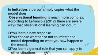In imitation, a person simply copies what the
model does.
Observational learning is much more complex.
According to Lefrançois (2012) there are several
ways that observational learning can occur:
You learn a new response.
You choose whether or not to imitate the
model depending on what you saw happen to
the model.
You learn a general rule that you can apply to
other situations.
 