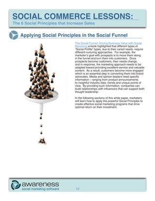 SOCIAL COMMERCE LESSONS:
The 6 Social Principles that Increase Sales


   Applying Social Principles in the Social Funnel
                                The Social Funnel: Driving Business Value with Social
                                Marketing e-book highlighted that different types of
                                “Social Profile” types, due to their varied needs, require
                                different nurturing approaches. For example, the
                                marketer’s goal with prospects is to move them along
                                in the funnel and turn them into customers. Once
                                prospects become customers, their needs change,
                                and in response, the marketing approach needs to be
                                adapted toward providing excellent service and valuable
                                content. As a result, customers become more engaged
                                which is an essential step in converting them into brand
                                advocates. Media and opinion leaders need specific
                                information – ranging from product announcements
                                to insightful industry data, trends and unique points of
                                view. By providing such information, companies can
                                build relationships with influencers that can support both
                                thought leadership.

                                In the following sections of this white paper, marketers
                                will learn how to apply the powerful Social Principles to
                                create effective social marketing programs that drive
                                optimal return on their investment.




                                10
 