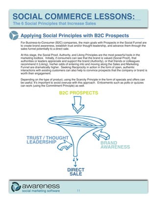 SOCIAL COMMERCE LESSONS:
The 6 Social Principles that Increase Sales


   Applying Social Principles with B2C Prospects
    For Business-to-Consumer (B2C) companies, the main goals with Prospects in the Social Funnel are
    to create brand awareness, establish trust and/or thought leadership, and advance them through the
    sales funnel potentially to a direct sale.

    At this stage, the Social Proof, Authority, and Liking Principles are the most powerful tools in the
    marketing toolbox. Initially, if consumers can see that the brand is valued (Social Proof), that
    authorities or leaders appreciate and support the brand (Authority), or that friends or colleagues
    recommend it (Liking), his/her odds of entering into and moving along the Sales and Marketing
    Funnel are dramatically higher. Seeking Reciprocity in action in the form of open, authentic
    interactions with existing customers can also help to convince prospects that the company or brand is
    worth their engagement.

    Depending on the type of product, using the Scarcity Principle in the form of specials and offers can
    be useful. It’s important to avoid overuse with this approach. Enticements such as polls or quizzes
    can work (using the Commitment Principle) as well.

                                   B2C PROSPECTS




        TRUST / THOUGHT
        LEADERSHIP                                                  BRAND
                                                                    AWARENESS



                                         DIRECT
                                          SALE


                                                 11
 