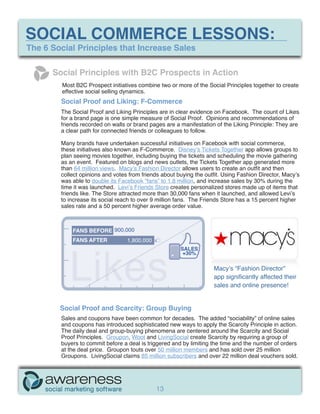 SOCIAL COMMERCE LESSONS:
The 6 Social Principles that Increase Sales

      Social Principles with B2C Prospects in Action
         Most B2C Prospect initiatives combine two or more of the Social Principles together to create
         effective social selling dynamics.
        Social Proof and Liking: F-Commerce
        The Social Proof and Liking Principles are in clear evidence on Facebook. The count of Likes
        for a brand page is one simple measure of Social Proof. Opinions and recommendations of
        friends recorded on walls or brand pages are a manifestation of the Liking Principle: They are
        a clear path for connected friends or colleagues to follow.

        Many brands have undertaken successful initiatives on Facebook with social commerce,
        these initiatives also known as F-Commerce. Disney’s Tickets Together app allows groups to
        plan seeing movies together, including buying the tickets and scheduling the movie gathering
        as an event. Featured on blogs and news outlets, the Tickets Together app generated more
        than 64 million views. Macy’s Fashion Director allows users to create an outfit and then
        collect opinions and votes from friends about buying the outfit. Using Fashion Director, Macy’s
        was able to double its Facebook “fans” to 1.8 million, and increase sales by 30% during the
        time it was launched. Levi’s Friends Store creates personalized stores made up of items that
        friends like. The Store attracted more than 30,000 fans when it launched, and allowed Levi’s
        to increase its social reach to over 9 million fans. The Friends Store has a 15 percent higher
        sales rate and a 50 percent higher average order value.



             FANS BEFORE 900,000




           Likes
            ike
             FANS AFTER           1,800,000
                                                       SALES
                                                        +30%

                                                                    Macy’s “Fashion Director”
                                                                    app significantly affected their
                                                                    sales and online presence!


        Social Proof and Scarcity: Group Buying
        Sales and coupons have been common for decades. The added “sociability” of online sales
        and coupons has introduced sophisticated new ways to apply the Scarcity Principle in action.
        The daily deal and group-buying phenomena are centered around the Scarcity and Social
        Proof Principles. Groupon, Woot and LivingSocial create Scarcity by requiring a group of
        buyers to commit before a deal is triggered and by limiting the time and the number of orders
        at the deal price. Groupon touts over 50 million members and has sold over 25 million
        Groupons. LivingSocial claims 85 million subscribers and over 22 million deal vouchers sold.




                                              13
 