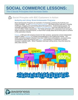 SOCIAL COMMERCE LESSONS:
The 6 Social Principles that Increase Sales

      Social Princples with B2C Customers in Action
        Authority and Liking: Brand Ambassador Programs
        Brand Ambassador Programs are examples of companies combining the Authority and
        Liking Principles. In the Ford Fiesta Agents program, 100 Fiesta drivers took part in monthly
        challenges, blogging and commenting about the experience. A phenomenal success, the
        campaign generated more than 4.8 million YouTube views, more than 600,000 Flickr and
        over 3.4 million Twitter impressions. The Fiesta achieved a 40% awareness level among its
        target customers at product launch, a result which usually takes two-to-three years to achieve
        in the automotive industry.

        Fiskars, a 350-year-old company knowns for their scissors, sponsored a brand ambassador
        program called Fiskateers to combat commoditization in the crafting tool market. The
        wildly successful program attracted more than 5,000 brand ambassadors, increased online
        conversations about the brand by over 600%, and resulted in a sustained 57 percent
        increase in website traffic. When Fiskateers visit local crafting stores, they drive twice the
        daily sales volumes.




                                   program                                     by
                                                           conversations             over
                                          increased

                                                                               600%
                        ambassador

           Fiskars                                   online
                                                                                    Really!

                  brand                                         Really?




                                              15
 