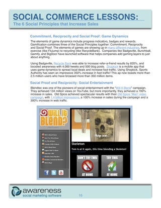 SOCIAL COMMERCE LESSONS:
The 6 Social Principles that Increase Sales

        Commitment, Reciprocity and Social Proof: Game Dynamics
        The elements of game dynamics include progress indicators, badges and rewards.
        Gamification combines three of the Social Principles together: Commitment, Reciprocity
        and Social Proof. The elements of games are showing up in many different industries, from
        exercise (like FitJump) to recycling (like RecycleBank). Companies like Badgeville, Bunchball,
        Gamify, and BigDoor have launched software that helps companies add gaming layers to just
        about anything.

        Using Badgeville, Recycle Bank was able to increase refer-a-friend results by 820%, and
        boosted awareness with 4,000 tweets and 500 blog posts. Shopkick is a mobile app that
        uses game dynamics to spread local deals and increase foot traffic. Using Shopkick, Sports
        Authority has seen an impressive 350% increase in foot traffic! This ap now boasts more than
        2.5 million users who have browsed more than 350 million items.

        Social Proof and Reciprocity: Social Entertainment
        Blendtec was one of the pioneers of social entertainment with the “Will It Blend” campaign.
        They achieved 134 million views on YouTube, but more importantly, they achieved a 700%
        increase in sales. Old Spice achieved spectacular results with their Old Spice “Man” video
        campaign, with 1.4 billion impressions, a 100% increase in sales during the campaign and a
        300% increase in web traffic.




                                             16
 