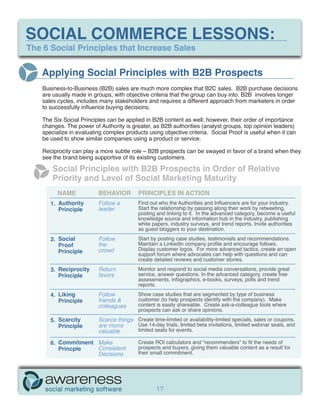 SOCIAL COMMERCE LESSONS:
The 6 Social Principles that Increase Sales


   Applying Social Principles with B2B Prospects
    Business-to-Business (B2B) sales are much more complex that B2C sales. B2B purchase decisions
    are usually made in groups, with objective criteria that the group can buy into. B2B involves longer
    sales cycles, includes many stakeholders and requires a different approach from marketers in order
    to successfully influence buying decisions.

    The Six Social Principles can be applied in B2B content as well; however, their order of importance
    changes. The power of Authority is greater, as B2B authorities (analyst groups, top opinion leaders)
    specialize in evaluating complex products using objective criteria. Social Proof is useful when it can
    be used to show similar companies using a product or service.

    Reciprocity can play a more subtle role – B2B prospects can be swayed in favor of a brand when they
    see the brand being supportive of its existing customers.

        Social Principles with B2B Prospects in Order of Relative
        Priority and Level of Social Marketing Maturity
          NAME            BEHAVIOR         PRINCIPLES IN ACTION
       1. Authority       Follow a         Find out who the Authorities and Influencers are for your industry.
          Principle       leader           Start the relationship by passing along their work by retweeting,
                                           posting and linking to it. In the advanced category, become a useful
                                           knowledge source and information hub in the industry, publishing
                                           white papers, industry surveys, and trend reports. Invite authorities
                                           as guest bloggers to your destination.
       2. Social          Follow           Start by posting case studies, testimonials and recommendations.
          Proof           the              Maintain a LinkedIn company profile and encourage follows.
          Principle       crowd            Display customer logos. For more advanced tactics, create an open
                                           support forum where advocates can help with questions and can
                                           create detailed reviews and customer stories.
       3. Reciprocity     Return           Monitor and respond to social media conversations, provide great
          Principle       favors           service, answer questions. In the advanced category, create free
                                           assessments, infographics, e-books, surveys, polls and trend
                                           reports.
       4. Liking          Follow           Show case studies that are segmented by type of business
          Principle       friends &        customer (to help prospects identify with the company). Make
                          colleagues       content is easily shareable. Create ask-a-colleague tools where
                                           prospects can ask or share opinions.
       5. Scarcity        Scarce things Create time-limited or availability-limited specials, sales or coupons.
          Principle       are morre     Use 14-day trials, limited beta invitations, limited webinar seats, and
                          valuable      limited seats for events.

       6. Commitment Make                  Create ROI calculators and “recommenders” to fit the needs of
          Princple   Consistent            prospects and buyers, giving them valuable content as a result for
                     Decisions             their small commitment.




                                                   17
 