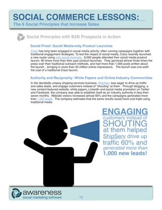 SOCIAL COMMERCE LESSONS:
The 6 Social Principles that Increase Sales

      Social Principles with B2B Prospects in Action

        Social Proof: Social Media-only Product Launches
        Cisco has long been engaged in social media activity, often running campaigns together with
        traditional engagement strategies. To test the impact of social media, Cisco recently launched
        a new router using only social channels. 9,000 people attended their social media product
        launch, 90 times more than their past product launches. They garnered almost three times the
        press over their traditional outreach methods, and had more than 1,000 posts written about
        the launch…bringing in more than 40 million online impressions. The launch was one-sixth
        the cost of a traditional Cisco launch.

        Authority and Reciprocity: White Papers and Online Industry Communities
        In the decidedly unsexy shipping services business, ShipServ was eager to drive up traffic
        and sales leads, and engage customers instead of “shouting” at them. Through blogging, a
        new content-featured website, white papers, LinkedIn and social media promotion on Twitter
        and Facebook, the company was able to establish itself as an industry authority in less then
        seven months. Website visitors increased almost 60% and the campaigns generated more
        than 1,000 leads. The company estimates that the same results would have cost triple using
        traditional media.


                                                               ENGAGING
                                                               customers instead of
                                                               SHOUTING
                                                               at them helped
                                                               ShipServ drive up
                                                               traffic 60% and
                                                               generated more than
                                                               1,000 new leads!




                                             18
 