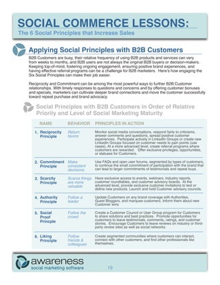 SOCIAL COMMERCE LESSONS:
The 6 Social Principles that Increase Sales


   Applying Social Principles with B2B Customers
   B2B Customers are busy, their relative frequency of using B2B products and services can very
   from weeks to months, and B2B users are not always the original B2B buyers or decision-makers.
   Keeping top-of-mind, fostering ongoing engagement, ensuring positive brand experiences, and
   having effective referral programs can be a challenge for B2B marketers. Here’s how engaging the
   Six Social Principles can make their job easier.

   Reciprocity and Commitment can be among the most powerful ways to further B2B Customer
   relationships. With timely responses to questions and concerns and by offering customer bonuses
   and specials, marketers can cultivate deeper brand connections and move the customer successfully
   toward repeat purchase and brand advocacy.

       Social Principles with B2B Customers in Order of Relative
       Priority and Level of Social Marketing Maturity
        NAME            BEHAVIOR        PRINCIPLES IN ACTION

      1. Reciprocity    Return          Monitor social media conversations, respond fairly to criticisms,
         Principle      favors          answer comments and questions, spread positive customer
                                        experiences. Participate actively in LinkedIn Groups or create new
                                        LinkedIn Groups focused on customer needs to pain points (use
                                        cases). At a more advanced level, create referral programs where
                                        customers are rewarded. Offer exclusive privileges, opportunities,
                                        or statuses for Customers.

      2. Commitment Make                Use FAQs and open user forums, segmented by types of customers,
         Principle  consistent          to continue the small commitment of participation with the brand that
                    decisions           can lead to larger commitments of testimonials and repeat buys.

      3. Scarcity       Scarce things Have exclusive access to events, webinars, industry reports,
         Principle      are more      customer roundtables, and customer advisory boards. At the
                        valuable      advanced level, provide exclusive customer invitations to test or
                                        define new products. Launch and hold Customer advisory councils.

      4. Authority      Follow a        Update Customers on any brand coverage with Authorities,
         Principle      leader          Guest Bloggers, and marquee customers. Inform them about new
                                        Customer wins

      5. Social         Follow the      Create a Customer Council or User Group program for Customers
         Proof          crowd           to share solutions and best practices. Promote opportunities for
         Princple                       customers to leave testimonials, comments, ratings, and customer
                                        stories. Encourage Customers to leave reviews on industry or third-
                                        party review sites as well as social networks.

      6. Liking         Follow          Create segmented communities where customers can interact,
         Principle      friends &       connect with other customers, and find other professionals like
                        colleagues      themselves.




                                                19
 