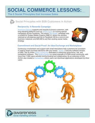 SOCIAL COMMERCE LESSONS:
The 6 Social Principles that Increase Sales

      Social Principles with B2B Customers in Action

        Reciprocity: A Rewards Campaign
        American Express supports and rewards business customers, with
        long-standing platforms such as OPEN Forum to running special         REWARDS
        campaigns across Facebook. The recent “Big Break” campaign was         $$$
        a contest for Subject Matter Experts (SME’s), where five winners
        received an all-expense paid trip to Facebook HQ for a one-on-one
        business makeover and $20,000 to aid their existing social media
        strategy.

        Commitment and Social Proof: An Idea Exchange and Marketplace
        Continuous involvement and support with small interactions help customers be consistent
        in making larger purchase decisions with your brand. Archer, a security software division
        of EMC, has an entire online community dedicated to enterprise governance, risk, and
        compliance software. The IdeaExchange is a great example of a B2B social community, with
        more than 7,000 users actively communicating and collaborating. As an extension of this,
        Archer also created a marketplace where users can download applications developed by other
        users.




                                            20
 