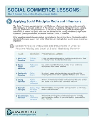 SOCIAL COMMERCE LESSONS:
The 6 Social Principles that Increase Sales


    Applying Social Principles Media and Influencers
    The Social Principles approach can vary with Media and Influencers depending on the strengths
    of the company, its products and team. If the company has a strong management team, a strong
    message, and/or other proven connections to Influencers, it can employ the Authority Principle.
    Social Proof is another key “proof point” that Influencers look for, usually in the form of high-profile
    customers, glowing testimonials, impressive customer counts, or financials.

    Other ways to engage Influencers include being helpful to them on their terms (Reciprocity), calling
    attention to favorable reviews from similar Influencers, or relating to their specific areas of coverage
    or passion.


       Social Principles with Media and Influencers in Order of
       Relative Priority and Level of Social Marketing Maturity

          NAME             BEHAVIOR         PRINCIPLES IN ACTION

       1. Authority        Follow a         Proven management team with a thought-provoking point of view
          Principle        leader           on industry trends, Board of Directors roster


       2. Social           Follow the       Key customers and testimonials, number of new customers,
          Proof            crowd            engagement levels, sales, revenues
          Principle

       3. Reciprocity      Return           Be helpful - review editorial calendars and provide insightful
          Principle        favors           company or business data in support of the topics to be covered


       4. Liking           Follow           Reviews from similar journalists or influencers at the same level or
          Principle        friends &        with similar focus, testimonials from media “darlings”
                           colleagues

       5. Scarcity         Scarce things Offer limited beta invites provided to the publication or influencer;
          Princple         are more      employ news exclusives
                           valuable

       6. Commitment Make                   Relate to influencers’ particular interests or passion points by
          Principle  consistent             offering new data, insights or executive points of view related to
                     decisions              those interests.




                                                  21
 