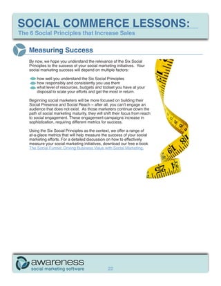 SOCIAL COMMERCE LESSONS:
The 6 Social Principles that Increase Sales


   Measuring Success
    By now, we hope you understand the relevance of the Six Social
    Principles to the success of your social marketing initiatives. Your
    social marketing success will depend on multiple factors:

        how well you understand the Six Social Principles
        how responsibly and consistently you use them
        what level of resources, budgets and toolset you have at your
        disposal to scale your efforts and get the most in return.

    Beginning social marketers will be more focused on building their
    Social Presence and Social Reach – after all, you can’t engage an
    audience that does not exist. As those marketers continue down the
    path of social marketing maturity, they will shift their focus from reach
    to social engagement. These engagement campaigns increase in
    sophistication, requiring different metrics for success.

    Using the Six Social Principles as the context, we offer a range of
    at-a-glace metrics that will help measure the success of your social
    marketing efforts. For a detailed discussion on how to effectively
    measure your social marketing initiatives, download our free e-book
    The Social Funnel: Driving Business Value with Social Marketing.




                                                   22
 