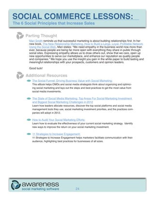 SOCIAL COMMERCE LESSONS:
The 6 Social Principles that Increase Sales


      Parting Thought
        Mari Smith reminds us that successful marketing is about building relationships first. In her
        new book, The New Relationship Marketing, How to Build a Large, Loyal, Profitable Network
        Using the Social Web, Mari states: “We need empathy in the business world now more than
        ever, because people are being far more open with everything they share in public through
        social sites. Expressing empathy allows us to draw others out, show that we care, open up
        new opportunities to serve our marketplace, and enhance our reputation as quality people
        and companies.” We hope you use the insight you gain in the white paper to build lasting and
        meaningful relationships with your prospects, customers and opinion leaders.

        Good luck!

      Additional Resources
          The Social Funnel: Driving Business Value with Social Marketing:
          This eBook helps CMOs and social media strategists think about organizing and optimiz-
          ing social marketing and lays out the steps and best practices to get the most value from
          social media investments.

          The State of Social Media Marketing: Top Areas For Social Marketing Investment
          and Biggest Social Marketing Challenges in 2012
          Learn how leaders allocate resources, discover the top social platforms and social media
          management tools they use, social marketing investment priorities, and the practices com-
          panies will adopt in 2012.

          How to Audit Your Social Marketing Efforts:
          Learn how to evaluate the effectiveness of your current social marketing strategy. Identify
          new ways to improve the return on your social marketing investment.

          11 Strategies to Increase Engagement:
          11 Strategies to Increase Engagement helps marketers facilitate communication with their
          audience, highlighting best practices for businesses of all sizes.




                                                 24
 