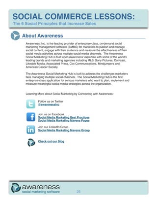 SOCIAL COMMERCE LESSONS:
The 6 Social Principles that Increase Sales


    About Awareness
      Awareness, Inc. is the leading provider of enterprise-class, on-demand social
      marketing management software (SMMS) for marketers to publish and manage
      social content, engage with their audience and measure the effectiveness of their
      social media activities across multiple social media channels. The Awareness
      Social Marketing Hub is built upon Awareness’ expertise with some of the world’s
      leading brands and marketing agencies including MLB, Sony Pictures, Comcast,
      Likeable Media, Associated Press, Cox Communications, Mindjumpers and
      American Cancer Society.

      The Awareness Social Marketing Hub is built to address the challenges marketers
      face managing multiple social channels. The Social Marketing Hub is the first
      enterprise-class application for serious marketers who want to plan, implement and
      measure meaningful social media strategies across the organization.


      Learning More about Social Marketing by Connecting with Awareness:

               Follow us on Twitter
               @awarenessinc


               Join us on Facebook
               Social Media Marketing Best Practices
               Social Media Marketing Mavens Pages

               Join our LinkedIn Group
               Social Media Marketing Mavens Group


               Check out our Blog




                                              25
 