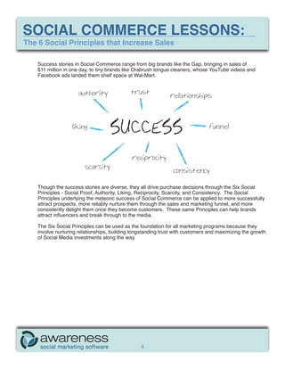 SOCIAL COMMERCE LESSONS:
The 6 Social Principles that Increase Sales

    Success stories in Social Commerce range from big brands like the Gap, bringing in sales of
    $11 million in one day, to tiny brands like Orabrush tongue cleaners, whose YouTube videos and
    Facebook ads landed them shelf space at Wal-Mart.


                      authority              trust
                                                              relationships




                   liking
                                    SUCCESS                                    funnel




                                             reciprocity
                        scarcity
                                                                consistency

    Though the success stories are diverse, they all drive purchase decisions through the Six Social
    Principles - Social Proof, Authority, Liking, Reciprocity, Scarcity, and Consistency. The Social
    Principles underlying the meteoric success of Social Commerce can be applied to more successfully
    attract prospects, more reliably nurture them through the sales and marketing funnel, and more
    consistently delight them once they become customers. These same Principles can help brands
    attract influencers and break through to the media.

    The Six Social Principles can be used as the foundation for all marketing programs because they
    involve nurturing relationships, building longstanding trust with customers and maximizing the growth
    of Social Media investments along the way.




                                                 4
 