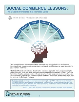 SOCIAL COMMERCE LESSONS:
The 6 Social Principles that Increase Sales

        The 6 Social Principles at a Glance
                                                             recip
                                            liking                rocit
                                                                       y
                                                                                sc
                                  rity        Follow          Return              ar
                               ho            Friends &        Favors                   ci
                          aut               Colleagues                                   ty
                                 Follow                                    Scarce=
                                   A                                        More
                                 Leader




                                                                                              co
                                                                           Valuable
                  f
                 oo




                                                                                              ns
                pr




                                                                                                ist
             al




                      Follow                                                           Make




                                                                                                   en
            ci




                       The                                                           Consistent
           so




                                                                                                   cy
                      Crowd                                                          Decisions




    This white paper aims to explain how CMOs and community managers can use the Six Social
    Principles to gain more prospects, convert them into buyers, and foster them as brand advocates for
    your business and brand.

    The Social Funnel, defined below, describes the processes required to move prospects along the
    sales continuum. In the new world of social customer relationship management (SCRM), the Social
    Funnel identifies the goals associated with each target audience - prospects, customers, influencers
    and competitors. This e-book is focused on helping marketers learn how to achieve these goals using
    the power of the Six Social Principles.

      The Social Funnel: A concept covered by Awareness aiming to help CMOs and social media strategists
      think about organizing and optimizing social marketing. This model helps to map the dynamic activity that
      occurs across social media channels. This whitepaper also lays out the steps and best practices to get the
      most value from social media investments.
                              FREE DOWNLOAD: The Social Funnel: Driving Business Value with Social Marketing




                                                         5
 