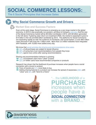 SOCIAL COMMERCE LESSONS:
The 6 Social Principles that Increase Sales


   Why Social Commerce Growth and Drivers
      Market Size and Success Factors
      Even at this early stage, Social Commerce is emerging as a very large market in the global
      economy. In 2010 it was practically non-existent, yet Booz & Company estimates that the size
      of the Social Commerce market will be $9 billion worldwide in 2012, with $3 billion generated
      in the US alone. Fueled by clear return on investment (ROI), the market is expected to grow to
      $14 billion in the US and $30 billion worldwide by 2015. The platforms for Social Commerce
      are expanding rapidly as well; the audience on Facebook, that social bastion, is over 800 million
      users and soon it will cross the 1 billion mark. More than 2.5 million websites have integrated
      with Facebook, with 10,000 more added every day.

      We know that social activities like sharing and recommendations drive sales.
         90% of all purchases are subject to social influence
         90% of consumers trust recommendations from people they know
         67% spend more online after seeing recommendations

      Sharing and recommendation behavior is growing.
         75% of Facebook users have “Liked” a brand
         53% of Twitter users have recommended companies or products

      Research has shown that the likelihood of purchase increases when people have a social
      connection with a brand or product.
          Fans of brands are 51% more likely to buy
          Adding sharing features to a product can increase the spread of awareness 246% with
          “Likes” and 98% with “Send to a friend.”


                                                    “... the LIKELIHOOD of a
                                                    PURCHASE
                                                    increases when
                                                    people have a
                                                    SOCIAL CONNECTION
                                                    with a BRAND...”


                                               6
 
