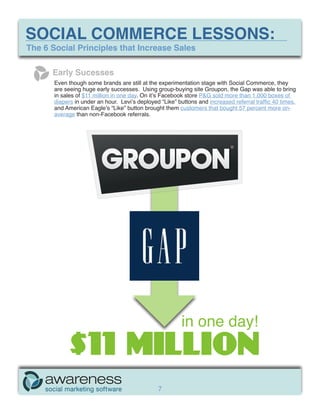 SOCIAL COMMERCE LESSONS:
The 6 Social Principles that Increase Sales

      Early Sucesses
       Even though some brands are still at the experimentation stage with Social Commerce, they
       are seeing huge early successes. Using group-buying site Groupon, the Gap was able to bring
       in sales of $11 million in one day. On it’s Facebook store P&G sold more than 1,000 boxes of
       diapers in under an hour. Levi’s deployed “Like” buttons and increased referral traffic 40 times,
       and American Eagle’s “Like” button brought them customers that bought 57 percent more on-
       average than non-Facebook referrals.




                                                          in one day!
             $11 MILLION
                                                7
 